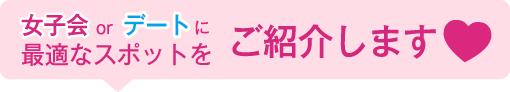 女子会orデートに最適なスポットをご紹介します。